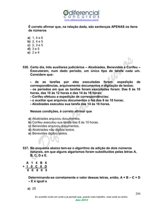 www.odiferencialconcursos.com.br
204
Eu acredito muito em sorte e já percebi que, quanto mais trabalho, mais sorte eu tenho.
Ano 2013
É correto afirmar que, na relação dada, são sentenças APENAS os itens
de números
a) 1, 4 e 6
b) 2, 4 e 5
c) 2, 3 e 5
d) 3 e 5
e) 2 e 4
536. Certo dia, três auxiliares judiciários – Alcebíades, Benevides e Corifeu –
Executaram, num dado período, um único tipo de tarefa cada um.
Considere que:
- de as tarefas por eles executadas foram: expedição de
correspondências, arquivamento documentos e digitação de textos:
- os períodos em que as tarefas foram executadas foram: Das 8 às 10
horas, das 10 às 12 horas e das 14 às 16 horas;
- Corifeu efetuou a expedição de correspondências;
- o auxiliar que arquivou documentos o fez das 8 às 10 horas;
- Alcebíades executou sua tarefa das 14 às 16 horas.
Nessas condições, é correto afirmar que
a) Alcebíades arquivou documentos.
b) Corifeu executou sua tarefa das 8 às 10 horas.
c) Benevides arquivou documentos.
d) Alcebíades não digitou textos.
e) Benevides digitou textos.
537. No esquema abaixo tem-se o algoritmo da adição de dois números
naturais, em que alguns algarismos foram substituídos pelas letras A,
B, C, D e E.
A 1 4 B 6
+ 1 0 C 8 D
6 E 8 6 5
Determinando-se corretamente o valor dessas letras, então, A + B – C + D
– E é igual a
a) 25
 