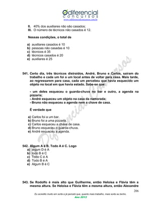 www.odiferencialconcursos.com.br
206
Eu acredito muito em sorte e já percebi que, quanto mais trabalho, mais sorte eu tenho.
Ano 2013
II. 40% dos auxiliares não são casados;
III. O número de técnicos não casados é 12.
Nessas condições, o total de
a) auxiliares casados é 10
b) pessoas não casadas é 10
c) técnicos é 35
d) técnicos casados é 20
e) auxiliares é 25
541. Certo dia, três técnicos distraídos, André, Bruno e Carlos, saíram do
trabalho e cada um foi a um local antes de voltar para casa. Mais tarde,
ao regressarem para casa, cada um percebeu que havia esquecido um
objeto no local em que havia estado. Sabe-se que:
- um deles esqueceu o guarda-chuva no bar e outro, a agenda na
pizzaria;
- André esqueceu um objeto na casa da namorada;
- Bruno não esqueceu a agenda nem a chave de casa.
É verdade que
a) Carlos foi a um bar.
b) Bruno foi a uma pizzaria.
c) Carlos esqueceu a chave de casa.
d) Bruno esqueceu o guarda-chuva.
e) André esqueceu a agenda.
542. Algum A é B. Todo A é C. Logo
a) algum D é A
b) todo B é C
c) Todo C é A
d) Todo B é A
e) Algum B é C
543. Se Rodolfo é mais alto que Guilherme, então Heloísa e Flávia têm a
mesma altura. Se Heloísa e Flávia têm a mesma altura, então Alexandre
 