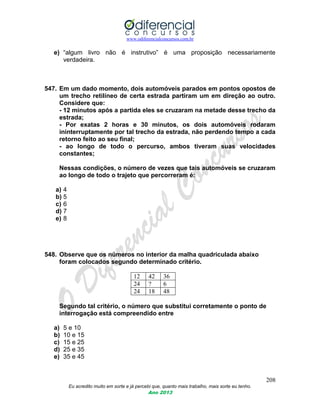 www.odiferencialconcursos.com.br
208
Eu acredito muito em sorte e já percebi que, quanto mais trabalho, mais sorte eu tenho.
Ano 2013
e) “algum livro não é instrutivo” é uma proposição necessariamente
verdadeira.
547. Em um dado momento, dois automóveis parados em pontos opostos de
um trecho retilíneo de certa estrada partiram um em direção ao outro.
Considere que:
- 12 minutos após a partida eles se cruzaram na metade desse trecho da
estrada;
- Por exatas 2 horas e 30 minutos, os dois automóveis rodaram
ininterruptamente por tal trecho da estrada, não perdendo tempo a cada
retorno feito ao seu final;
- ao longo de todo o percurso, ambos tiveram suas velocidades
constantes;
Nessas condições, o número de vezes que tais automóveis se cruzaram
ao longo de todo o trajeto que percorreram é:
a) 4
b) 5
c) 6
d) 7
e) 8
548. Observe que os números no interior da malha quadriculada abaixo
foram colocados segundo determinado critério.
12 42 36
24 ? 6
24 18 48
Segundo tal critério, o número que substitui corretamente o ponto de
interrogação está compreendido entre
a) 5 e 10
b) 10 e 15
c) 15 e 25
d) 25 e 35
e) 35 e 45
 