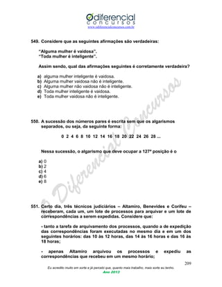 www.odiferencialconcursos.com.br
209
Eu acredito muito em sorte e já percebi que, quanto mais trabalho, mais sorte eu tenho.
Ano 2013
549. Considere que as seguintes afirmações são verdadeiras:
“Alguma mulher é vaidosa”.
“Toda mulher é inteligente”.
Assim sendo, qual das afirmações seguintes é corretamente verdadeira?
a) alguma mulher inteligente é vaidosa.
b) Alguma mulher vaidosa não é inteligente.
c) Alguma mulher não vaidosa não é inteligente.
d) Toda mulher inteligente é vaidosa.
e) Toda mulher vaidosa não é inteligente.
550. A sucessão dos números pares é escrita sem que os algarismos
separados, ou seja, da seguinte forma:
0 2 4 6 8 10 12 14 16 18 20 22 24 26 28 ...
Nessa sucessão, o algarismo que deve ocupar a 127ª posição é o
a) 0
b) 2
c) 4
d) 6
e) 8
551. Certo dia, três técnicos judiciários – Altamiro, Benevides e Corifeu –
receberam, cada um, um lote de processos para arquivar e um lote de
correspondências a serem expedidas. Considere que:
- tanto a tarefa de arquivamento dos processos, quando a de expedição
das correspondências foram executadas no mesmo dia e em um dos
seguintes horários: das 10 às 12 horas, das 14 às 16 horas e das 16 às
18 horas;
- apenas Altamiro arquivou os processos e expediu as
correspondências que recebeu em um mesmo horário;
 