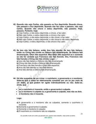 www.odiferencialconcursos.com.br
21
Eu acredito muito em sorte e já percebi que, quanto mais trabalho, mais sorte eu tenho.
Ano 2013
42. Quando não vejo Carlos, não passeio ou fico deprimida. Quando chove,
não passeio e fico deprimida. Quando não faz calor e passeio, não vejo
Carlos. Quando não chove e estou deprimida, não passeio. Hoje,
passeio. Portanto, hoje:
a) Vejo Carlos, e não estou deprimida, e chove, e faz calor.
b) Não vejo Carlos, e estou deprimida, e chove e faz calor.
c) Vejo Carlos, e não estou deprimida, e não chove, e faz calor.
d) Não vejo Carlos, e estou deprimida, e não chove e não estou deprimida.
e) Vejo Carlos, e estou deprimida, e não chove e faz calor.
43. Se Iara não fala italiano, então Ana fala alemão. Se Iara fala italiano,
então ou Ching fala chinês ou Débora fala dinamarquês. Se Débora fala
dinamarquês, Elton fala espanhol. Mas Elton fala espanhol se e somente
se não for verdade que Francisco não fala francês. Ora, Francisco não
fala francês e Ching não fala chinês. Logo:
a) Iara não fala italiano e Débora não fala dinamarquês
b) Ching não fala chinês e Débora fala dinamarquês
c) Francisco não fala francês e Elton fala espanhol.
d) Ana não fala alemão ou Iara fala italiano.
e) Ana fala alemão e Débora fala dinamarquês.
44. Há três suspeitos de um crime: o cozinheiro, a governanta e o mordomo.
Sabe-se que o crime foi efetivamente cometido por um ou por mais de
um deles, já que podem ter agido individualmente ou não. Sabe-se,
ainda, que:
 se o cozinheiro é inocente, então a governanta é culpada.
 ou o mordomo é culpado ou a governanta é culpada, mas não os dois.
 o mordomo não é inocente.
Logo:
a) A governanta e o mordomo são os culpados, somente o cozinheiro é
inocente;
b) Somente a governanta é culpada;
c) Somente o mordomo é culpado;
d) O cozinheiro e o mordomo são os culpados.
 