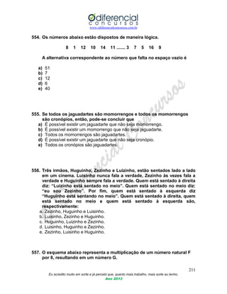 www.odiferencialconcursos.com.br
211
Eu acredito muito em sorte e já percebi que, quanto mais trabalho, mais sorte eu tenho.
Ano 2013
554. Os números abaixo estão dispostos de maneira lógica.
8 1 12 10 14 11 ....... 3 7 5 16 9
A alternativa correspondente ao número que falta no espaço vazio é
a) 51
b) 7
c) 12
d) 6
e) 40
555. Se todos os jaguadartes são momorrengos e todos os momorrengos
são cronópios, então, pode-se concluir que
a) É possível existir um jaguadarte que não seja momorrengo.
b) É possível existir um momorrengo que não seja jaguadarte.
c) Todos os momorrengos são jaguadartes.
d) É possível existir um jaguadarte que não seja cronópio.
e) Todos os cronópios são jaguadartes.
556. Três irmãos, Huguinho, Zezinho e Luizinho, estão sentados lado a lado
em um cinema. Luisinho nunca fala a verdade, Zezinho às vezes fala a
verdade e Huguinho sempre fala a verdade. Quem está sentado à direita
diz: “Luizinho está sentado no meio”. Quem está sentado no meio diz:
“eu sou Zezinho”. Por fim, quem está sentado à esquerda diz
“Huguinho está sentando no meio”. Quem está sentado à direita, quem
está sentado no meio e quem está sentado à esquerda são,
respectivamente:
a. Zezinho, Huguinho e Luisinho.
b. Luisinho, Zezinho e Huguinho.
c. Huguinho, Luizinho e Zezinho.
d. Luisinho, Huguinho e Zezinho.
e. Zezinho, Luisinho e Huguinho.
557. O esquema abaixo representa a multiplicação de um número natural F
por 8, resultando em um número G.
 