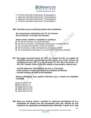 www.odiferencialconcursos.com.br
213
Eu acredito muito em sorte e já percebi que, quanto mais trabalho, mais sorte eu tenho.
Ano 2013
b. Primeira chamada embarcaram 36 passageiros.
c. Segunda chamada embarcaram 16 passageiros.
d. Segunda chamada embarcaram 18 passageiros.
e. Terceira chamada embarcaram 12 passageiros.
560. Considere que as sentenças abaixo são verdadeiras.
Se a temperatura está abaixo de 5 ºC, há nevoeiro.
Se há nevoeiro, os aviões não decolam.
Assim sendo, também é verdadeira a sentença:
a) Se não há nevoeiro, os aviões decolam.
b) Se não há nevoeiro, a temperatura está igual a ou acima de 5ºC
c) Se os aviões não decolam, então há nevoeiro.
d) Se há nevoeiro, então a temperatura está abaixo de 5ºC
e) Se a temperatura está igual a ou acima de 5ºC os aviões decolam.
561. Nos jogos pan-americanos de 1971, na cidade de Cali, um quadro de
resultados parciais apresentava os três países com maior número de
medalhas de ouro (105, 31 e 19), de prata (73, 49 e 20) e de bronze ( 41,
40 e 25): Canadá, Cuba e EUA. Em relação a essa quadro, sabe-se que
- os EUA obtiveram 105 medalhas de ouro e 73 de prata;
- Cuba recebeu a menor quantidade de medalhas de Bronze;
- Canadá recebeu um total de 80 medalhas.
Nessas condições, esse quadro informava que o número de medalhas
recebidas
a) por Cuba foi 120
b) por Cuba foi 15
c) pelos EUA foi 220
d) pelos EUA foi 219
e) pelos EUA foi 218.
562. Dado um número inteiro e positivo N, chama-se persistência de N a
quantidade de etapas que são necessárias para que, através de uma
seqüência de operações preestabelecidas efetuadas a partir de N, seja
 