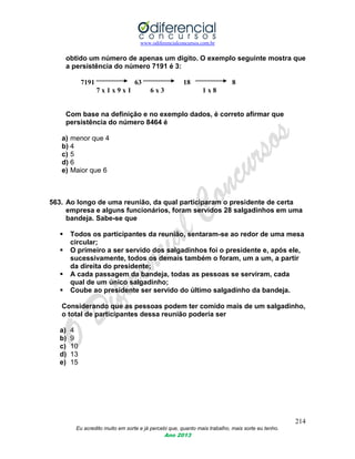 www.odiferencialconcursos.com.br
214
Eu acredito muito em sorte e já percebi que, quanto mais trabalho, mais sorte eu tenho.
Ano 2013
obtido um número de apenas um dígito. O exemplo seguinte mostra que
a persistência do número 7191 é 3:
7191 63 18 8
7 x 1 x 9 x 1 6 x 3 1 x 8
Com base na definição e no exemplo dados, é correto afirmar que
persistência do número 8464 é
a) menor que 4
b) 4
c) 5
d) 6
e) Maior que 6
563. Ao longo de uma reunião, da qual participaram o presidente de certa
empresa e alguns funcionários, foram servidos 28 salgadinhos em uma
bandeja. Sabe-se que
 Todos os participantes da reunião, sentaram-se ao redor de uma mesa
circular;
 O primeiro a ser servido dos salgadinhos foi o presidente e, após ele,
sucessivamente, todos os demais também o foram, um a um, a partir
da direita do presidente;
 A cada passagem da bandeja, todas as pessoas se serviram, cada
qual de um único salgadinho;
 Coube ao presidente ser servido do último salgadinho da bandeja.
Considerando que as pessoas podem ter comido mais de um salgadinho,
o total de participantes dessa reunião poderia ser
a) 4
b) 9
c) 10
d) 13
e) 15
 