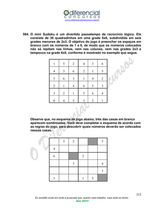 www.odiferencialconcursos.com.br
215
Eu acredito muito em sorte e já percebi que, quanto mais trabalho, mais sorte eu tenho.
Ano 2013
564. O mini Sudoku é um divertido passatempo de raciocínio lógico. Ele
consiste de 36 quadradinhos em uma grade 6x6, subdividida em seis
grades menores de 2x3. O objetivo do jogo é preencher os espaços em
branco com os números de 1 a 6, de modo que os números colocados
não se repitam nas linhas, nem nas colunas, nem nas grades 2x3 e
tampouco na grade 6x6, conforme é mostrado no exemplo que segue.
1 5 2 4 3 6
4 3 6 2 1 5
5 6 3 1 4 2
2 1 4 6 5 3
3 2 1 5 6 4
6 4 5 3 2 1
Observe que, no esquema de jogo abaixo, três das casas em branco
aparecem sombreadas. Você deve completar o esquema de acordo com
as regras do jogo, para descobrir quais números deverão ser colocados
nessas casas.
3 2 5
4
6 2
3 4
3
3 1 5
 