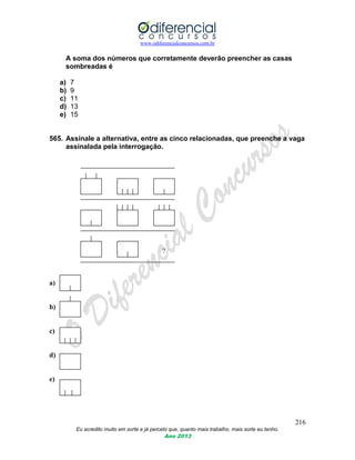 www.odiferencialconcursos.com.br
216
Eu acredito muito em sorte e já percebi que, quanto mais trabalho, mais sorte eu tenho.
Ano 2013
A soma dos números que corretamente deverão preencher as casas
sombreadas é
a) 7
b) 9
c) 11
d) 13
e) 15
565. Assinale a alternativa, entre as cinco relacionadas, que preenche a vaga
assinalada pela interrogação.
?
a)
b)
c)
d)
e)
 