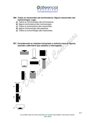 www.odiferencialconcursos.com.br
217
Eu acredito muito em sorte e já percebi que, quanto mais trabalho, mais sorte eu tenho.
Ano 2013
566. Todos os macerontes são torminodoros. Alguns macerontes são
momorrengos. Logo,
a) Todos os momorrengos são torminodoros.
b) Alguns torminodoros são momorrengos.
c) Todos os torminodoros são macerontes.
d) Alguns momorrengos são pássaros.
e) Todos os momorrengos são macerontes.
567. Considerando as relações horizontais e verticais entre as figuras,
assinale a alternativa que substitui a interrogação.
?
a)
b)
c)
 
