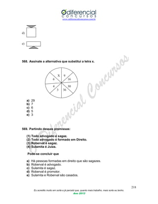 www.odiferencialconcursos.com.br
218
Eu acredito muito em sorte e já percebi que, quanto mais trabalho, mais sorte eu tenho.
Ano 2013
d)
e)
568. Assinale a alternativa que substitui a letra x.
X 9
6 16
4 30
3 36
a) 29
b) 7
c) 6
d) 5
e) 3
569. Partindo dessas premissas:
(1) Todo advogado é sagaz.
(2) Todo advogado é formado em Direito.
(3) Roberval é sagaz.
(4) Sulamita é Juíza.
Pode-se concluir que
a) Há pessoas formadas em direito que são sagazes.
b) Roberval é advogado.
c) Sulamita é sagaz.
d) Roberval é promotor.
e) Sulamita e Roberval são casados.
 