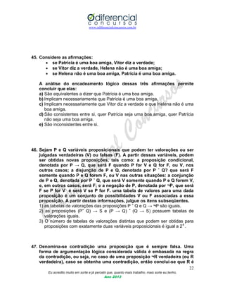 www.odiferencialconcursos.com.br
22
Eu acredito muito em sorte e já percebi que, quanto mais trabalho, mais sorte eu tenho.
Ano 2013
45. Considere as afirmações:
 se Patrícia é uma boa amiga, Vitor diz a verdade;
 se Vitor diz a verdade, Helena não é uma boa amiga;
 se Helena não é uma boa amiga, Patrícia é uma boa amiga.
A análise do encadeamento lógico dessas três afirmações permite
concluir que elas:
a) São equivalentes a dizer que Patrícia é uma boa amiga.
b) Implicam necessariamente que Patrícia é uma boa amiga.
c) Implicam necessariamente que Vitor diz a verdade e que Helena não é uma
boa amiga.
d) São consistentes entre si, quer Patrícia seja uma boa amiga, quer Patrícia
não seja uma boa amiga.
e) São inconsistentes entre si.
46. Sejam P e Q variáveis proposicionais que podem ter valorações ou ser
julgadas verdadeiras (V) ou falsas (F). A partir dessas variáveis, podem
ser obtidas novas proposições, tais como: a proposição condicional,
denotada por P → Q, que será F quando P for V e Q for F, ou V, nos
outros casos; a disjunção de P e Q, denotada por P ˆ Q? que será F
somente quando P e Q forem F, ou V nas outras situações: a conjunção
de P e Q, denotada por P ˇ Q, que será V somente quando P e Q forem V,
e, em outros casos, será F; e a negação de P, denotada por ¬P, que será
F se P for V e será V se P for F. uma tabela de valores para uma dada
proposição é um conjunto de possibilidades V ou F associadas a essa
proposição. A partir destas informações, julgue os itens subseqüentes.
1) as tabelas de valorações das proposições P ˇ Q e Q → ¬P são iguais.
2) as proposições (Pˇ Q) → S e (P → Q) ˇ (Q → S) possuem tabelas de
valorações iguais.
3) O número de tabelas de valorações distintas que podem ser obtidas para
proposições com exatamente duas variáveis proposicionais é igual a 24
.
47. Denomina-se contradição uma proposição que é sempre falsa. Uma
forma de argumentação lógica considerada válida é embasada na regra
da contradição, ou seja, no caso de uma proposição ¬R verdadeira (ou R
verdadeira), caso se obtenha uma contradição, então conclui-se que R é
 
