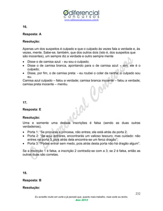 www.odiferencialconcursos.com.br
232
Eu acredito muito em sorte e já percebi que, quanto mais trabalho, mais sorte eu tenho.
Ano 2013
16.
Resposta: A
Resolução:
Apenas um dos suspeitos é culpado e que o culpado às vezes fala a verdade e, às
vezes, mente. Sabe-se, também, que dos outros dois (isto é, dos suspeitos que
são inocentes), um sempre diz a verdade e outro sempre mente
 Disse o de camisa azul: - eu sou o culpado;
 Disse o de camisa branca, apontando para o de camisa azul: - sim, ele é o
culpado;
 Disse, por fim, o de camisa preta: - eu roubei o colar da rainha; o culpado sou
eu.
Camisa azul culpado – falou a verdade; camisa branca inocente – falou a verdade;
camisa preta inocente – mentiu.
17.
Resposta: E
Resolução:
Uma e somente uma dessas inscrições é falsa (sendo as duas outras
verdadeiras).
 Porta 1: “Se procuras a princesa, não entres; ela está atrás da porta 2;
 Porta 2: “Se aqui entrares, encontrarás um valioso tesouro; mas cuidado: não
entres na porta 3, pois atrás dela encontra-se um feroz dragão”;
 Porta 3: “Podes entrar sem medo, pois atrás desta porta não há dragão algum”.
Se a inscrição 1 é falsa, a inscrição 2 contradiz-se com a 3; se 2 é falsa, então as
outras duas são corretas.
18.
Resposta: B
Resolução:
 