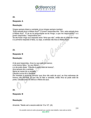 www.odiferencialconcursos.com.br
235
Eu acredito muito em sorte e já percebi que, quanto mais trabalho, mais sorte eu tenho.
Ano 2013
22.
Resposta: A
Resolução:
Vingos sempre dizem a verdade; já os mingos sempre mentem
“Esta estrada leva à Aldeia Azul?” O jovem respondeu-lhe: “Sim, esta estrada leva
à Aldeia Azul”. “E se eu te perguntasse se és mingo, o que me responderia?” e o
jovem respondeu: “responderia sim.”
Se ele fosse vingo sua resposta seria “diria que não”, então ele só pode ser mingo
e a primeira resposta é falsa, ou seja, a estrada não leva à Aldeia Azul.
23.
Resposta: B
Resolução:
A de azul respondeu: Ana é a que está de branco;
a de branco falou: “eu sou Maria”;
e a de preto disse: “Cláudia é quem está de branco”.
Ana sempre diz a verdade
Maria às vezes diz a verdade
Cláudia nunca diz a verdade
De imediato é possível concluir que Ana não está de azul, se Ana estivesse de
branco não mentiria, já que ela só fala a verdade, então Ana só pode está de
preto; Cláudia está de branco e Maria de azul.
24.
Resposta: B
Resolução:
Amanda: “Neste set o escore está de 13 a 12”. (A)
 