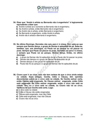 www.odiferencialconcursos.com.br
25
Eu acredito muito em sorte e já percebi que, quanto mais trabalho, mais sorte eu tenho.
Ano 2013
54. Dizer que “André é artista ou Bernardo não é engenheiro” é logicamente
equivalente a dizer que:
a) André é artista se e somente se Bernardo não é engenheiro;
b) Se André é artista, então Bernardo não é engenheiro;
c) Se André não é artista, então Bernardo é engenheiro;
d) Se Bernardo é engenheiro, então André é artista;
e) André não é artista e Bernardo é engenheiro.
55. No último Domingo, Dorneles não saiu para ir à missa. Ora, sabe-se que
sempre que Denise dança, o grupo de Denise é aplaudido de pé. Sabe-se,
também, que, aos domingos, ou Paula vai ao parque ou vai pescar na
praia. Sempre que Paula vai pescar na praia, Dorneles sai para ir à missa,
e sempre que Paula vai ao parque, Denise dança. Então, no último
domingo:
a) o grupo de Denise não foi aplaudido de pé e Paula não foi pescar na praia;
b) Denise não dançou e o grupo de Denise foi aplaudido de pé
c) Denise dançou e seu grupo foi aplaudido de pé
d) Paula não foi ao parque e o grupo de Denise não foi aplaudido de pé.
56. Cícero quer ir ao circo, mas não tem certeza de que o circo ainda esteja
na cidade. Suas amigas, Cecília, Célia e Cleusa, têm opiniões
discordantes sobre se o circo está na cidade. Se Cecília estiver certa,
então Cleusa está enganada. Se Cleusa estiver enganada, então Célia
está enganada. Se Célia estiver enganada, então o circo não está na
cidade. Ora, ou o circo está na cidade, ou Cícero não irá ao circo.
Verificou-se que Cecília está certa. Logo:
a) o circo está na cidade
b) Célia e Cleusa não estão enganadas
c) Cleusa está enganada, mas não Célia
d) Célia está enganada, mas não Cleusa
e) Cícero não irá ao circo
 