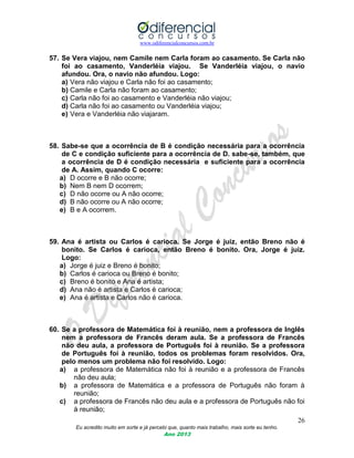 www.odiferencialconcursos.com.br
26
Eu acredito muito em sorte e já percebi que, quanto mais trabalho, mais sorte eu tenho.
Ano 2013
57. Se Vera viajou, nem Camile nem Carla foram ao casamento. Se Carla não
foi ao casamento, Vanderléia viajou. Se Vanderléia viajou, o navio
afundou. Ora, o navio não afundou. Logo:
a) Vera não viajou e Carla não foi ao casamento;
b) Camile e Carla não foram ao casamento;
c) Carla não foi ao casamento e Vanderléia não viajou;
d) Carla não foi ao casamento ou Vanderléia viajou;
e) Vera e Vanderléia não viajaram.
58. Sabe-se que a ocorrência de B é condição necessária para a ocorrência
de C e condição suficiente para a ocorrência de D. sabe-se, também, que
a ocorrência de D é condição necessária e suficiente para a ocorrência
de A. Assim, quando C ocorre:
a) D ocorre e B não ocorre;
b) Nem B nem D ocorrem;
c) D não ocorre ou A não ocorre;
d) B não ocorre ou A não ocorre;
e) B e A ocorrem.
59. Ana é artista ou Carlos é carioca. Se Jorge é juiz, então Breno não é
bonito. Se Carlos é carioca, então Breno é bonito. Ora, Jorge é juiz.
Logo:
a) Jorge é juiz e Breno é bonito;
b) Carlos é carioca ou Breno é bonito;
c) Breno é bonito e Ana é artista;
d) Ana não é artista e Carlos é carioca;
e) Ana é artista e Carlos não é carioca.
60. Se a professora de Matemática foi à reunião, nem a professora de Inglês
nem a professora de Francês deram aula. Se a professora de Francês
não deu aula, a professora de Português foi à reunião. Se a professora
de Português foi à reunião, todos os problemas foram resolvidos. Ora,
pelo menos um problema não foi resolvido. Logo:
a) a professora de Matemática não foi à reunião e a professora de Francês
não deu aula;
b) a professora de Matemática e a professora de Português não foram à
reunião;
c) a professora de Francês não deu aula e a professora de Português não foi
à reunião;
 