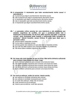 www.odiferencialconcursos.com.br
28
Eu acredito muito em sorte e já percebi que, quanto mais trabalho, mais sorte eu tenho.
Ano 2013
64. A proposição „é necessário que todo acontecimento tenha causa‟ é
equivalente a
a) é possível que algum acontecimento não tenha causa;
b) não é possível que algum acontecimento não tenha causa;
c) é necessário que algum acontecimento não tenha causa;
d) não é necessário que todo acontecimento tenha causa;
e) é impossível que algum acontecimento tenha causa.
65. “…o pensador crítico precisa ter uma tolerância e até predileção por
estados cognitivos de conflito, em que o problema ainda não é
totalmente compreendido. Se ele ficar aflito quando não sabe „a resposta
correta‟, essa ansiedade pode impedir a exploração mais completa do
problema.” (David Canaher, senso Crítico). O autor quer dizer que o
pensador crítico
a) precisa tolerar respostas corretas;
b) nunca sabe a resposta correta;
c) precisa gostar dos estados em que não sabe a resposta correta;
d) que não fica aflito explora com mais dificuldades os problemas;
e) não deve tolerar estados cognitivos de conflito.
66. As rosas são mais baratas do que os lírios. Não tenho dinheiro suficiente
para comprar duas dúzias de rosas. Logo,
a) tenho dinheiro suficiente para comprar uma dúzia de rosas;
b) não tenho dinheiro suficiente para comprar uma dúzia de rosas;
c) não tenho dinheiro suficiente para comprar meia dúzia de rosas;
d) não tenho dinheiro suficiente para comprar duas dúzias de lírios;
e) tenho dinheiro suficiente para comprar uma dúzia de lírios.
67. Se você se esforçar, então irá vencer. Assim sendo,
a) seu esforço é condição suficiente para vencer;
b) seu esforço é condição necessária para vencer;
c) se você não esforçar, então não irá vencer;
d) você vencerá só se se esforçar;
e) mesmo que se esforce, você não vencerá.
 