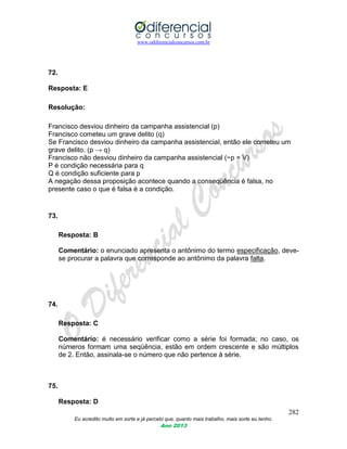 www.odiferencialconcursos.com.br
282
Eu acredito muito em sorte e já percebi que, quanto mais trabalho, mais sorte eu tenho.
Ano 2013
72.
Resposta: E
Resolução:
Francisco desviou dinheiro da campanha assistencial (p)
Francisco cometeu um grave delito (q)
Se Francisco desviou dinheiro da campanha assistencial, então ele cometeu um
grave delito. (p → q)
Francisco não desviou dinheiro da campanha assistencial (~p = V)
P é condição necessária para q
Q é condição suficiente para p
A negação dessa proposição acontece quando a conseqüência é falsa, no
presente caso o que é falsa é a condição.
73.
Resposta: B
Comentário: o enunciado apresenta o antônimo do termo especificação, deve-
se procurar a palavra que corresponde ao antônimo da palavra falta.
74.
Resposta: C
Comentário: é necessário verificar como a série foi formada; no caso, os
números formam uma seqüência, estão em ordem crescente e são múltiplos
de 2. Então, assinala-se o número que não pertence à série.
75.
Resposta: D
 