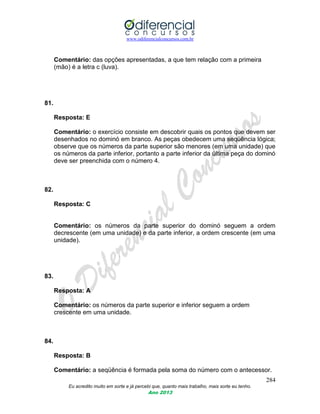 www.odiferencialconcursos.com.br
284
Eu acredito muito em sorte e já percebi que, quanto mais trabalho, mais sorte eu tenho.
Ano 2013
Comentário: das opções apresentadas, a que tem relação com a primeira
(mão) é a letra c (luva).
81.
Resposta: E
Comentário: o exercício consiste em descobrir quais os pontos que devem ser
desenhados no dominó em branco. As peças obedecem uma seqüência lógica;
observe que os números da parte superior são menores (em uma unidade) que
os números da parte inferior, portanto a parte inferior da última peça do dominó
deve ser preenchida com o número 4.
82.
Resposta: C
Comentário: os números da parte superior do dominó seguem a ordem
decrescente (em uma unidade) e da parte inferior, a ordem crescente (em uma
unidade).
83.
Resposta: A
Comentário: os números da parte superior e inferior seguem a ordem
crescente em uma unidade.
84.
Resposta: B
Comentário: a seqüência é formada pela soma do número com o antecessor.
 