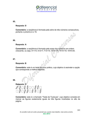 www.odiferencialconcursos.com.br
285
Eu acredito muito em sorte e já percebi que, quanto mais trabalho, mais sorte eu tenho.
Ano 2013
85.
Resposta: D
Comentário: a seqüência é formada pela série de três números consecutivos,
portanto o próximo é o 19.
86.
Resposta: A
Comentário: a seqüência é formada pela soma dos números em ordem
crescente, ou seja, 4+1=5; 5+2=7; 7+3=10; 10+4=14; 14+5=19; 19+6=25.
87.
Resposta: B
Comentário: este é um teste de juízo prático, cujo objetivo é assinalar a opção
que corresponde a melhor resposta.
88.
Resposta: C
Comentário: este é o chamado “Teste de Toulouse”, cujo objetivo consiste em
marcar as figuras exatamente iguais às três figuras mostradas no alto da
página.
 