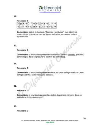 www.odiferencialconcursos.com.br
286
Eu acredito muito em sorte e já percebi que, quanto mais trabalho, mais sorte eu tenho.
Ano 2013
89.
Resposta: B
Comentário: este é o chamado “Teste de Hamburgo”, cujo objetivo é
preencher os quadrados com as figuras indicadas, na mesma ordem
apresentada.
90.
Resposta: B
Comentário: o enunciado apresenta o coletivo da palavra carneiro, portanto,
por analogia, deve-se procurar o coletivo do termo lobo.
91.
Resposta: C
Comentário: o enunciado apresenta o local por onde trafega o veículo (trem
trafega no trilho, carro trafega na estrada).
92.
Resposta: D
Comentário: o enunciado apresenta o dobro do primeiro número; deve-se
assinalar o dobro do número 7.
93.
Resposta: C
 
