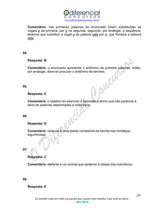 www.odiferencialconcursos.com.br
287
Eu acredito muito em sorte e já percebi que, quanto mais trabalho, mais sorte eu tenho.
Ano 2013
Comentário: nas primeiras palavras do enunciado foram substituídas as
vogais a da primeira, por e na segunda; seguindo, por analogia, a seqüência,
teremos que substituir a vogal a da palavra sala por e, que formará a palavra
sele.
94.
Resposta: B
Comentário: o enunciado apresenta o antônimo da primeira palavras, então,
por analogia, deve-se procurar o antônimo da terceira.
95.
Resposta: C
Comentário: o objetivo do exercício é assinalar o termo que não pertence à
série de palavras relacionadas a noite/treva.
96.
Resposta: D
Comentário: cenoura é uma planta comestível da família das hortaliças
leguminosas.
97.
Resposta: C
Comentário: elefante é um animal que pertence à classe dos mamíferos.
98.
Resposta: E
 