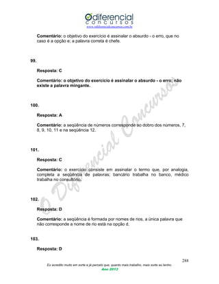 www.odiferencialconcursos.com.br
288
Eu acredito muito em sorte e já percebi que, quanto mais trabalho, mais sorte eu tenho.
Ano 2013
Comentário: o objetivo do exercício é assinalar o absurdo - o erro, que no
caso é a opção e; a palavra correta é chefe.
99.
Resposta: C
Comentário: o objetivo do exercício é assinalar o absurdo - o erro; não
existe a palavra mingante.
100.
Resposta: A
Comentário: a seqüência de números corresponde ao dobro dos números, 7,
8, 9, 10, 11 e na seqüência 12.
101.
Resposta: C
Comentário: o exercício consiste em assinalar o termo que, por analogia,
completa a seqüência de palavras; bancário trabalha no banco, médico
trabalha no consultório.
102.
Resposta: D
Comentário: a seqüência é formada por nomes de rios, a única palavra que
não corresponde a nome de rio está na opção d.
103.
Resposta: D
 