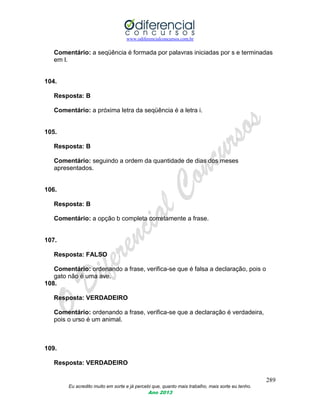 www.odiferencialconcursos.com.br
289
Eu acredito muito em sorte e já percebi que, quanto mais trabalho, mais sorte eu tenho.
Ano 2013
Comentário: a seqüência é formada por palavras iniciadas por s e terminadas
em l.
104.
Resposta: B
Comentário: a próxima letra da seqüência é a letra i.
105.
Resposta: B
Comentário: seguindo a ordem da quantidade de dias dos meses
apresentados.
106.
Resposta: B
Comentário: a opção b completa corretamente a frase.
107.
Resposta: FALSO
Comentário: ordenando a frase, verifica-se que é falsa a declaração, pois o
gato não é uma ave.
108.
Resposta: VERDADEIRO
Comentário: ordenando a frase, verifica-se que a declaração é verdadeira,
pois o urso é um animal.
109.
Resposta: VERDADEIRO
 