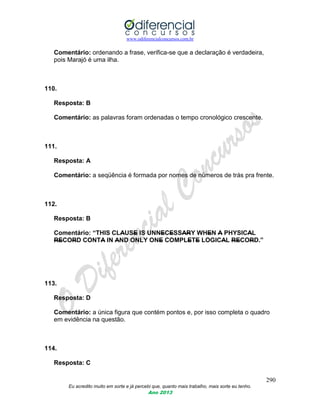www.odiferencialconcursos.com.br
290
Eu acredito muito em sorte e já percebi que, quanto mais trabalho, mais sorte eu tenho.
Ano 2013
Comentário: ordenando a frase, verifica-se que a declaração é verdadeira,
pois Marajó é uma ilha.
110.
Resposta: B
Comentário: as palavras foram ordenadas o tempo cronológico crescente.
111.
Resposta: A
Comentário: a seqüência é formada por nomes de números de trás pra frente.
112.
Resposta: B
Comentário: “THIS CLAUSE IS UNNECESSARY WHEN A PHYSICAL
RECORD CONTA IN AND ONLY ONE COMPLETE LOGICAL RECORD.”
113.
Resposta: D
Comentário: a única figura que contém pontos e, por isso completa o quadro
em evidência na questão.
114.
Resposta: C
 
