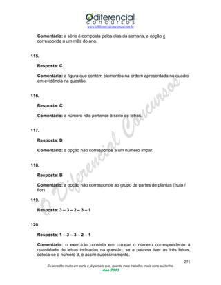 www.odiferencialconcursos.com.br
291
Eu acredito muito em sorte e já percebi que, quanto mais trabalho, mais sorte eu tenho.
Ano 2013
Comentário: a série é composta pelos dias da semana, a opção c
corresponde a um mês do ano.
115.
Resposta: C
Comentário: a figura que contém elementos na ordem apresentada no quadro
em evidência na questão.
116.
Resposta: C
Comentário: o número não pertence à série de letras.
117.
Resposta: D
Comentário: a opção não corresponde a um número ímpar.
118.
Resposta: B
Comentário: a opção não corresponde ao grupo de partes de plantas (fruto /
flor)
119.
Resposta: 3 – 3 – 2 – 3 – 1
120.
Resposta: 1 – 3 – 3 – 2 – 1
Comentário: o exercício consiste em colocar o número correspondente à
quantidade de letras indicadas na questão; se a palavra tiver as três letras,
coloca-se o número 3, e assim sucessivamente.
 