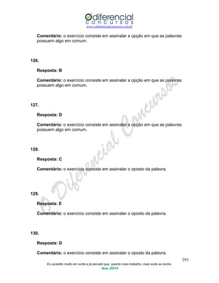 www.odiferencialconcursos.com.br
293
Eu acredito muito em sorte e já percebi que, quanto mais trabalho, mais sorte eu tenho.
Ano 2013
Comentário: o exercício consiste em assinalar a opção em que as palavras
possuem algo em comum.
126.
Resposta: B
Comentário: o exercício consiste em assinalar a opção em que as palavras
possuem algo em comum.
127.
Resposta: D
Comentário: o exercício consiste em assinalar a opção em que as palavras
possuem algo em comum.
128.
Resposta: C
Comentário: o exercício consiste em assinalar o oposto da palavra.
129.
Resposta: E
Comentário: o exercício consiste em assinalar o oposto da palavra.
130.
Resposta: D
Comentário: o exercício consiste em assinalar o oposto da palavra.
 
