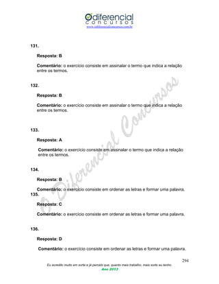www.odiferencialconcursos.com.br
294
Eu acredito muito em sorte e já percebi que, quanto mais trabalho, mais sorte eu tenho.
Ano 2013
131.
Resposta: B
Comentário: o exercício consiste em assinalar o termo que indica a relação
entre os termos.
132.
Resposta: B
Comentário: o exercício consiste em assinalar o termo que indica a relação
entre os termos.
133.
Resposta: A
Comentário: o exercício consiste em assinalar o termo que indica a relação
entre os termos.
134.
Resposta: B
Comentário: o exercício consiste em ordenar as letras e formar uma palavra.
135.
Resposta: C
Comentário: o exercício consiste em ordenar as letras e formar uma palavra.
136.
Resposta: D
Comentário: o exercício consiste em ordenar as letras e formar uma palavra.
 