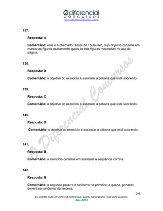 www.odiferencialconcursos.com.br
295
Eu acredito muito em sorte e já percebi que, quanto mais trabalho, mais sorte eu tenho.
Ano 2013
137.
Resposta: A
Comentário: este é o chamado “Teste de Toulouse”, cujo objetivo consiste em
marcar as figuras exatamente iguais às três figuras mostradas no alto da
página.
138.
Resposta: D
Comentário: o objetivo do exercício é assinalar a palavra que está sobrando.
139.
Resposta: C
Comentário: o objetivo do exercício é assinalar a palavra que está sobrando.
140.
Resposta: D
Comentário: o objetivo do exercício é assinalar a palavra que está sobrando.
141.
Resposta: B
Comentário: o exercício consiste em assinalar a seqüência correta.
142.
Resposta: B
Comentário: a segunda palavra é sinônimo da primeira; a quarta, portanto,
deverá ser sinônimo da terceira.
 