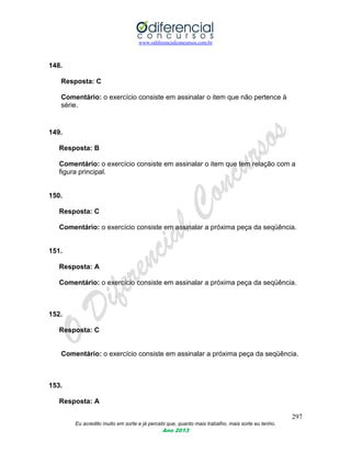 www.odiferencialconcursos.com.br
297
Eu acredito muito em sorte e já percebi que, quanto mais trabalho, mais sorte eu tenho.
Ano 2013
148.
Resposta: C
Comentário: o exercício consiste em assinalar o item que não pertence à
série.
149.
Resposta: B
Comentário: o exercício consiste em assinalar o item que tem relação com a
figura principal.
150.
Resposta: C
Comentário: o exercício consiste em assinalar a próxima peça da seqüência.
151.
Resposta: A
Comentário: o exercício consiste em assinalar a próxima peça da seqüência.
152.
Resposta: C
Comentário: o exercício consiste em assinalar a próxima peça da seqüência.
153.
Resposta: A
 