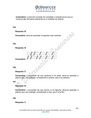 www.odiferencialconcursos.com.br
298
Eu acredito muito em sorte e já percebi que, quanto mais trabalho, mais sorte eu tenho.
Ano 2013
Comentário: o exercício consiste em completar a seqüência em que os
números são formados subtraindo-se 4 unidades do anterior.
154.
Resposta: B
Comentário: deve-se assinalar a resposta mais coerente.
155.
Resposta: B
Comentário:
156.
Resposta: C
Comentário: o enunciado diz que sardinha é um peixe, deve-se assinalar a
palavra que, por analogia, corresponde a canário, que é um pássaro.
157.
Resposta: B
Comentário: o enunciado diz que chuchu é um legume, deve-se assinalar a
palavra que, por analogia, corresponde a rosa, que é uma flor.
158.
Resposta: C
 