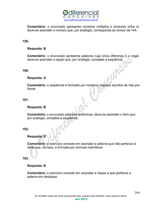 www.odiferencialconcursos.com.br
299
Eu acredito muito em sorte e já percebi que, quanto mais trabalho, mais sorte eu tenho.
Ano 2013
Comentário: o enunciado apresenta números múltiplos e divisores entre si,
deve-se assinalar o número que, por analogia, corresponda ao divisor de 144.
159.
Resposta: B
Comentário: o enunciado apresenta palavras cuja única diferença é a vogal,
deve-se assinalar a opção que, por analogia, complete a seqüência.
160.
Resposta: A
Comentário: a seqüência é formada por números ímpares escritos de trás pra
frente.
161.
Resposta: B
Comentário: o enunciado palavras antônimas, deve-se assinalar o item que,
por analogia, completa a seqüência.
162.
Resposta: D
Comentário: o exercício consiste em assinalar a palavra que não pertence à
série que, no caso, é formada por animais mamíferos.
163.
Resposta: B
Comentário: o exercício consiste em assinalar a classe a que pertence a
palavra em destaque.
 
