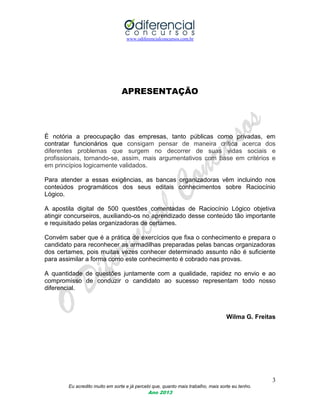 www.odiferencialconcursos.com.br
3
Eu acredito muito em sorte e já percebi que, quanto mais trabalho, mais sorte eu tenho.
Ano 2013
APRESENTAÇÃO
É notória a preocupação das empresas, tanto públicas como privadas, em
contratar funcionários que consigam pensar de maneira crítica acerca dos
diferentes problemas que surgem no decorrer de suas vidas sociais e
profissionais, tornando-se, assim, mais argumentativos com base em critérios e
em princípios logicamente validados.
Para atender a essas exigências, as bancas organizadoras vêm incluindo nos
conteúdos programáticos dos seus editais conhecimentos sobre Raciocínio
Lógico.
A apostila digital de 500 questões comentadas de Raciocínio Lógico objetiva
atingir concurseiros, auxiliando-os no aprendizado desse conteúdo tão importante
e requisitado pelas organizadoras de certames.
Convém saber que é a prática de exercícios que fixa o conhecimento e prepara o
candidato para reconhecer as armadilhas preparadas pelas bancas organizadoras
dos certames, pois muitas vezes conhecer determinado assunto não é suficiente
para assimilar a forma como este conhecimento é cobrado nas provas.
A quantidade de questões juntamente com a qualidade, rapidez no envio e ao
compromisso de conduzir o candidato ao sucesso representam todo nosso
diferencial.
Wilma G. Freitas
 