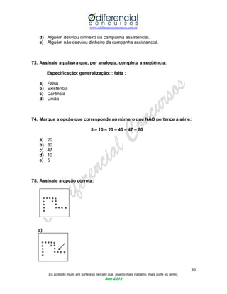 www.odiferencialconcursos.com.br
30
Eu acredito muito em sorte e já percebi que, quanto mais trabalho, mais sorte eu tenho.
Ano 2013
d) Alguém desviou dinheiro da campanha assistencial.
e) Alguém não desviou dinheiro da campanha assistencial.
73. Assinale a palavra que, por analogia, completa a seqüência:
Especificação: generalização: : falta :
a) Falso
b) Existência
c) Carência
d) União
74. Marque a opção que corresponde ao número que NÃO pertence à série:
5 – 10 – 20 – 40 – 47 – 80
a) 20
b) 80
c) 47
d) 10
e) 5
75. Assinale a opção correta:
a)
 
