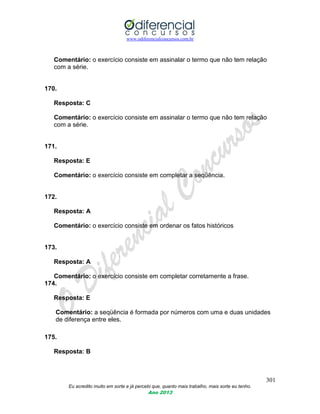 www.odiferencialconcursos.com.br
301
Eu acredito muito em sorte e já percebi que, quanto mais trabalho, mais sorte eu tenho.
Ano 2013
Comentário: o exercício consiste em assinalar o termo que não tem relação
com a série.
170.
Resposta: C
Comentário: o exercício consiste em assinalar o termo que não tem relação
com a série.
171.
Resposta: E
Comentário: o exercício consiste em completar a seqüência.
172.
Resposta: A
Comentário: o exercício consiste em ordenar os fatos históricos
173.
Resposta: A
Comentário: o exercício consiste em completar corretamente a frase.
174.
Resposta: E
Comentário: a seqüência é formada por números com uma e duas unidades
de diferença entre eles.
175.
Resposta: B
 