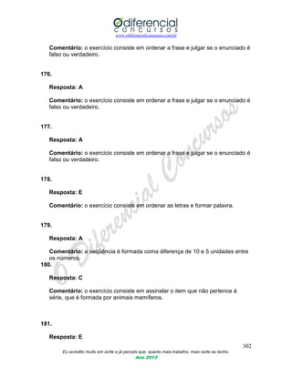 www.odiferencialconcursos.com.br
302
Eu acredito muito em sorte e já percebi que, quanto mais trabalho, mais sorte eu tenho.
Ano 2013
Comentário: o exercício consiste em ordenar a frase e julgar se o enunciado é
falso ou verdadeiro.
176.
Resposta: A
Comentário: o exercício consiste em ordenar a frase e julgar se o enunciado é
falso ou verdadeiro.
177.
Resposta: A
Comentário: o exercício consiste em ordenar a frase e julgar se o enunciado é
falso ou verdadeiro.
178.
Resposta: E
Comentário: o exercício consiste em ordenar as letras e formar palavra.
179.
Resposta: A
Comentário: a seqüência é formada coma diferença de 10 e 5 unidades entre
os números.
180.
Resposta: C
Comentário: o exercício consiste em assinalar o item que não pertence à
série, que é formada por animais mamíferos.
181.
Resposta: E
 