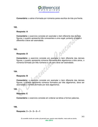 www.odiferencialconcursos.com.br
303
Eu acredito muito em sorte e já percebi que, quanto mais trabalho, mais sorte eu tenho.
Ano 2013
Comentário: a série é formada por números pares escritos de trás pra frente.
182.
Resposta: A
Comentário: o exercício consiste em assinalar o item diferente das demais
figuras; o quadro apresenta três consoantes e uma vogal, portanto a vogal é
diferente e deve ser assinalada.
183.
Resposta: D
Comentário: o exercício consiste em assinalar o item diferente das demais
figuras; o quadro apresenta números formados dois algarismos e dois zeros, o
números formado por três números e um zero deve ser assinalado.
184.
Resposta: B
Comentário: o exercício consiste em assinalar o item diferente das demais
figuras; o quadro apresenta números formados por três algarismos, deve ser
assinalado o número formado por dois algarismos.
185.
Resposta: E
Comentário: o exercício consiste em ordenar as letras e formar palavras.
186.
Resposta: 3 – 3 – 3 – 3 – 1
 