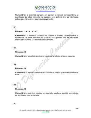 www.odiferencialconcursos.com.br
304
Eu acredito muito em sorte e já percebi que, quanto mais trabalho, mais sorte eu tenho.
Ano 2013
Comentário: o exercício consiste em colocar o número correspondente à
quantidade de letras indicadas na questão; se a palavra tiver as três letras,
coloca-se o número 3, e assim sucessivamente.
187.
Resposta: 3 – 2 – 1 – 3 – 2
Comentário: o exercício consiste em colocar o número correspondente à
quantidade de letras indicadas na questão; se a palavra tiver as três letras,
coloca-se o número 3, e assim sucessivamente.
188.
Resposta: B
Comentário: o exercício consiste em assinalar a relação entre as palavras.
189.
Resposta: D
Comentário: o exercício consiste em assinalar a palavra que está sobrando na
frase.
190.
Resposta: B
Comentário: o exercício consiste em assinalar a palavra que não tem relação
de significado com as demais.
191.
 