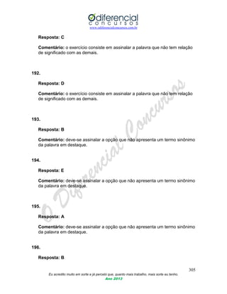 www.odiferencialconcursos.com.br
305
Eu acredito muito em sorte e já percebi que, quanto mais trabalho, mais sorte eu tenho.
Ano 2013
Resposta: C
Comentário: o exercício consiste em assinalar a palavra que não tem relação
de significado com as demais.
192.
Resposta: D
Comentário: o exercício consiste em assinalar a palavra que não tem relação
de significado com as demais.
193.
Resposta: B
Comentário: deve-se assinalar a opção que não apresenta um termo sinônimo
da palavra em destaque.
194.
Resposta: E
Comentário: deve-se assinalar a opção que não apresenta um termo sinônimo
da palavra em destaque.
195.
Resposta: A
Comentário: deve-se assinalar a opção que não apresenta um termo sinônimo
da palavra em destaque.
196.
Resposta: B
 