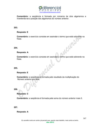 www.odiferencialconcursos.com.br
307
Eu acredito muito em sorte e já percebi que, quanto mais trabalho, mais sorte eu tenho.
Ano 2013
Comentário: a seqüência é formada por números de dois algarismos e
invertendo-se a posição dos algarismos do número anterior.
203.
Resposta: E
Comentário: o exercício consiste em assinalar o termo que está sobrando na
frase.
204.
Resposta: A
Comentário: o exercício consiste em assinalar o termo que está sobrando na
frase.
205.
Resposta: E
Comentário: a seqüência é formada pelo resultado da multiplicação do
Número anterior por dois.
206.
Resposta: C
Comentário: a seqüência é formada pela soma do número anterior mais 5.
207.
Resposta: A
 