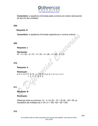 www.odiferencialconcursos.com.br
308
Eu acredito muito em sorte e já percebi que, quanto mais trabalho, mais sorte eu tenho.
Ano 2013
Comentário: a seqüência é formada pelos números em ordem decrescente
de dez em dez unidades.
208.
Resposta: E
Comentário: a seqüência é formada repetindo-se o número anterior.
209.
Resposta: c
Resolução:
47 – 5 = 42 – 5 = 37 – 4 = 33 – 4 = 29 – 3 = 26 – 3 = 23
210.
Resposta: d
Resolução:
a, b, c, d, e, F, G, H, i, j, l, M, N, o, p, q, r, s, t, u, v, x, z
1 3 5 7 6 4 2
211.
Resposta: B
Resolução:
Diferença entre os números: 10 – 4 = 6; 28 – 10 = 18; 82 – 28 = 54; os
resultados são múltiplos de 3. 54 x 3 = 162; 162 + 82 = 244
212.
 