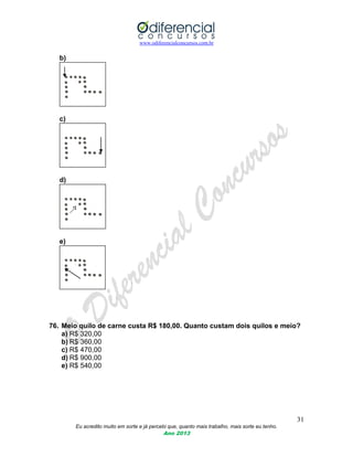 www.odiferencialconcursos.com.br
31
Eu acredito muito em sorte e já percebi que, quanto mais trabalho, mais sorte eu tenho.
Ano 2013
b)
c)
d)
e)
76. Meio quilo de carne custa R$ 180,00. Quanto custam dois quilos e meio?
a) R$ 320,00
b) R$ 360,00
c) R$ 470,00
d) R$ 900,00
e) R$ 540,00
 