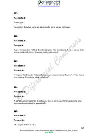 www.odiferencialconcursos.com.br
313
Eu acredito muito em sorte e já percebi que, quanto mais trabalho, mais sorte eu tenho.
Ano 2013
221.
Resposta: D
Resolução:
Raciocínio dedutivo parte-se da definição geral para a particular.
222.
Resposta: B
Resolução:
Raciocínio dedutivo parte-se da definição geral para a particular. Se todo cavalo é um
animal, então toda cabeça de cavalo é cabeça de animal.
223.
Resposta: C
Resolução:
A negação da afirmação “todas as hipóteses do conjunto são verdadeiras” é “pelo menos
uma hipótese do conjunto não é verdadeira”.
224.
Resposta: E
Resolução:
A conclusão corresponde à realidade, mas a premissa menor apresenta uma
informação que distorce a conclusão.
225.
Resposta: D
Resolução:
“A” chegou depois de “B”;
 