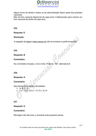 www.odiferencialconcursos.com.br
317
Eu acredito muito em sorte e já percebi que, quanto mais trabalho, mais sorte eu tenho.
Ano 2013
Alguns livros de direito e todos os de administração fazem parte dos produtos
nacionais.
Não há livro nacional disponível de capa dura ≠ Selecionado para compra um
livro nacional de direito de capa dura.
234.
Resposta: E
Resolução:
A negação de todos é pelo menos um não se encaixa no perfil enunciado.
235.
Resposta: B
Comentário:
Se a trombeta é tocada, o livro é lido. Portanto, “ler”, alternativa B.
236.
Resposta: A
Comentário:
Aqui temos duas séries intercaladas:
 A, B, C, D ...
 2 (+ 7) 9 (- 3) 6 ( + 7) 13 (- 3) 10
237.
Resposta: D
Comentário:
Morcegos não são aves, e somente aves possuem penas.
 