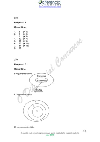 www.odiferencialconcursos.com.br
318
Eu acredito muito em sorte e já percebi que, quanto mais trabalho, mais sorte eu tenho.
Ano 2013
238.
Resposta: A
Comentário:
1. 1 (+ 1)
2. 2 (+ 3)
3. 5 (+ 5)
4. 10 (+ 7)
5. 17 (+ 9)
6. 26 (+ 11)
7. 37 (+ 13)
8. 50
239.
Resposta: D
Comentário:
I. Argumento válido
Europeus
Espanhóis
Cortez
II. Argumento válido
B
A
C
III. Argumento inválido
 