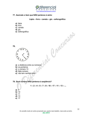 www.odiferencialconcursos.com.br
32
Eu acredito muito em sorte e já percebi que, quanto mais trabalho, mais sorte eu tenho.
Ano 2013
77. Assinale o item que NÃO pertence à série:
Lápis – livro – caneta – giz – esferográfica
a) lápis
b) livro
c) caneta
d) giz
e) esferográfica
78.
a) a distância entre os números
b) os ponteiros
c) o número 13
d) falta número
e) não tem nenhum erro
79. Qual número NÃO pertence à seqüência?
1 – 2 – 4 – 5 – 7 – 8 – 10 – 17 – 11 – 13 – ...
a) 5
b) 10
c) 11
d) 13
e) 17
 