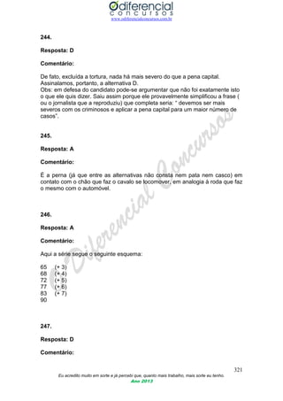 www.odiferencialconcursos.com.br
321
Eu acredito muito em sorte e já percebi que, quanto mais trabalho, mais sorte eu tenho.
Ano 2013
244.
Resposta: D
Comentário:
De fato, excluída a tortura, nada há mais severo do que a pena capital.
Assinalamos, portanto, a alternativa D.
Obs: em defesa do candidato pode-se argumentar que não foi exatamente isto
o que ele quis dizer. Saiu assim porque ele provavelmente simplificou a frase (
ou o jornalista que a reproduziu) que completa seria: “ devemos ser mais
severos com os criminosos e aplicar a pena capital para um maior número de
casos”.
245.
Resposta: A
Comentário:
É a perna (já que entre as alternativas não consta nem pata nem casco) em
contato com o chão que faz o cavalo se locomover, em analogia à roda que faz
o mesmo com o automóvel.
246.
Resposta: A
Comentário:
Aqui a série segue o seguinte esquema:
65 (+ 3)
68 (+ 4)
72 (+ 5)
77 (+ 6)
83 (+ 7)
90
247.
Resposta: D
Comentário:
 