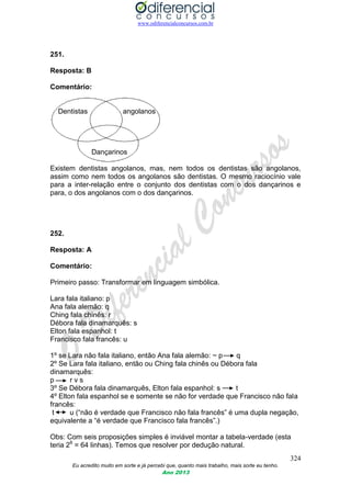 www.odiferencialconcursos.com.br
324
Eu acredito muito em sorte e já percebi que, quanto mais trabalho, mais sorte eu tenho.
Ano 2013
251.
Resposta: B
Comentário:
Dentistas angolanos
Dançarinos
Existem dentistas angolanos, mas, nem todos os dentistas são angolanos,
assim como nem todos os angolanos são dentistas. O mesmo raciocínio vale
para a inter-relação entre o conjunto dos dentistas com o dos dançarinos e
para, o dos angolanos com o dos dançarinos.
252.
Resposta: A
Comentário:
Primeiro passo: Transformar em linguagem simbólica.
Lara fala italiano: p
Ana fala alemão: q
Ching fala chinês: r
Débora fala dinamarquês: s
Elton fala espanhol: t
Francisco fala francês: u
1º se Lara não fala italiano, então Ana fala alemão: ~ p q
2º Se Lara fala italiano, então ou Ching fala chinês ou Débora fala
dinamarquês:
p r v s
3º Se Débora fala dinamarquês, Elton fala espanhol: s t
4º Elton fala espanhol se e somente se não for verdade que Francisco não fala
francês:
t u (“não é verdade que Francisco não fala francês” é uma dupla negação,
equivalente a “é verdade que Francisco fala francês”.)
Obs: Com seis proposições simples é inviável montar a tabela-verdade (esta
teria 26
= 64 linhas). Temos que resolver por dedução natural.
 