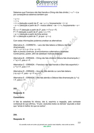 www.odiferencialconcursos.com.br
325
Eu acredito muito em sorte e já percebi que, quanto mais trabalho, mais sorte eu tenho.
Ano 2013
Sabemos que Francisco não fala francês e Ching não fala chinês ( ~ u ^ ~ r) e
por conseqüência sabemos também que
~ u = v
~ r = v
~ t = v (dedução a partir de 4º - se ~ u = v, forçosamente ~ t = v)
~ s = v (dedução a partir de 3º - modus tollens – se ~ t = v, forçosamente ~ s =
v)
R v s = F (dedução a partir de 2º, pois r = F e s = F)
P = F (dedução a partir de 2º, pois r v s = F)
~ p = v (dedução a partir da linha acima)
Q = v (dedução a partir de 1º, já que ~ p = v)
Com estas informações podemos analisar as alternativas:
Alternativa A – CORRETA - Lara não fala italiano e Débora não fala
dinamarquês:
~ p ^ ~ s = V (~ p = V e ~ s = V).
Nem é preciso continuar, já encontramos a alternativa a assinalar.
Continuamos, porém, afim de satisfazer motivos didáticos.
Alternativa B – ERRADA – Ching não fala chinês e Débora fala dinamarquês (~
r ^ s) = F, pois s = F.
Alternativa C – ERRADA – Francisco não fala francês e Elton fala espanhol (~
u ^ t) = F, pois t = F.
Alternativa D – ERRADA – Ana não fala alemão ou Lara fala italiano.
(~q v p) = F, pois ~ q = F e p = F
Alternativa E – ERRADA – Ana fala alemão e Débora fala dinamarquês (q ^ s)
= F, pois s = F.
253.
Resposta: E
Comentário:
A fala do estadista foi irônica, isto é, exprimiu a negação, pelo contraste
contextual do que afirmou. “O pior, excluídos todos os demais” equivale a dizer
que “ainda é melhor do que os outros”.
254.
Resposta: B
 